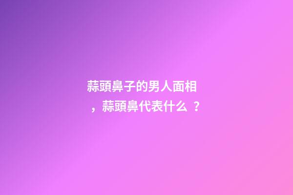 蒜頭鼻子的男人面相，蒜頭鼻代表什么？